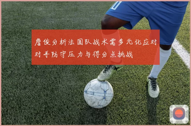 詹俊分析法国队战术需多元化应对对手防守压力与得分点挑战