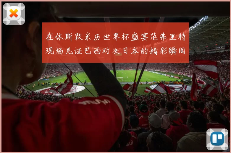 在休斯敦亲历世界杯盛宴范弗里特现场见证巴西对决日本的精彩瞬间