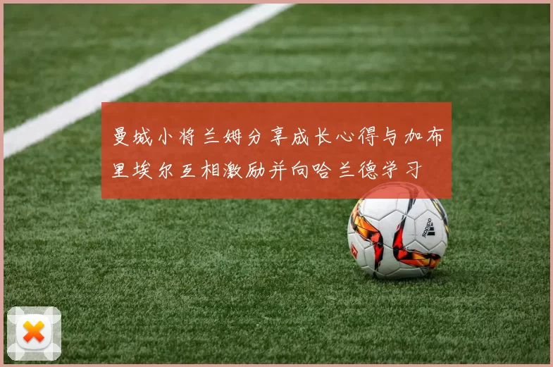 曼城小将兰姆分享成长心得与加布里埃尔互相激励并向哈兰德学习