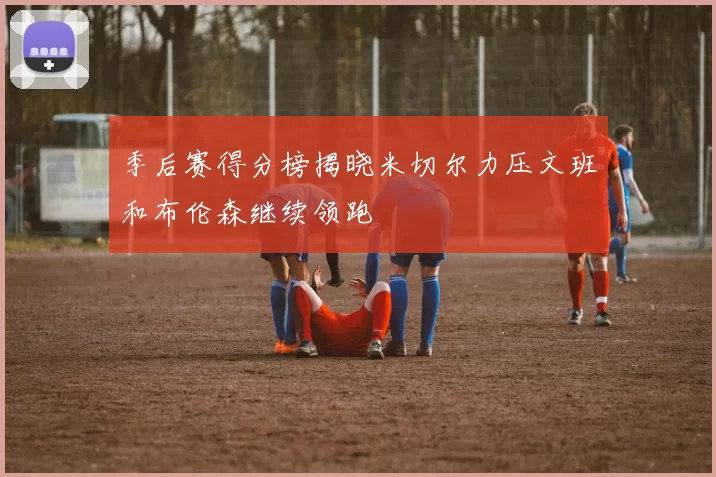 季后赛得分榜揭晓米切尔力压文班和布伦森继续领跑