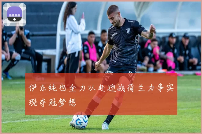 伊东纯也全力以赴迎战荷兰力争实现夺冠梦想