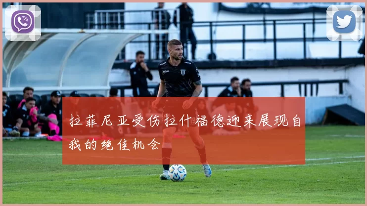 拉菲尼亚受伤拉什福德迎来展现自我的绝佳机会