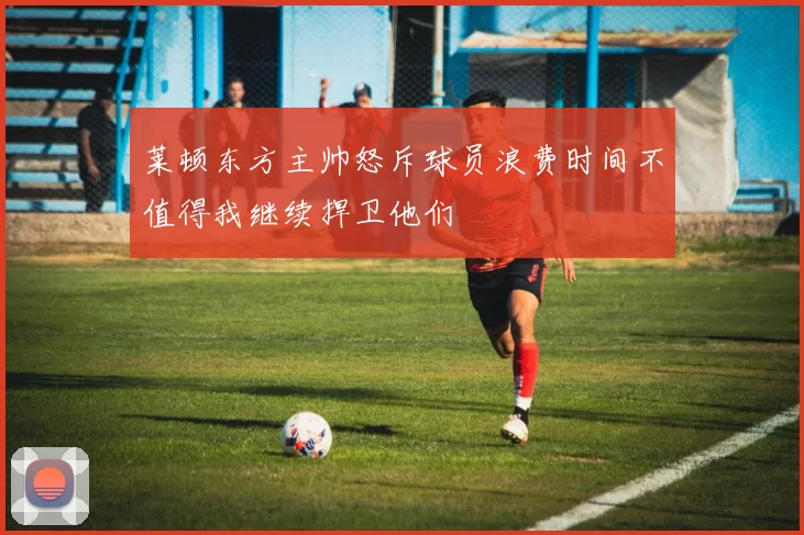 莱顿东方主帅怒斥球员浪费时间不值得我继续捍卫他们