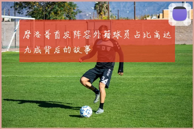 摩洛哥首发阵容外籍球员占比高达九成背后的故事