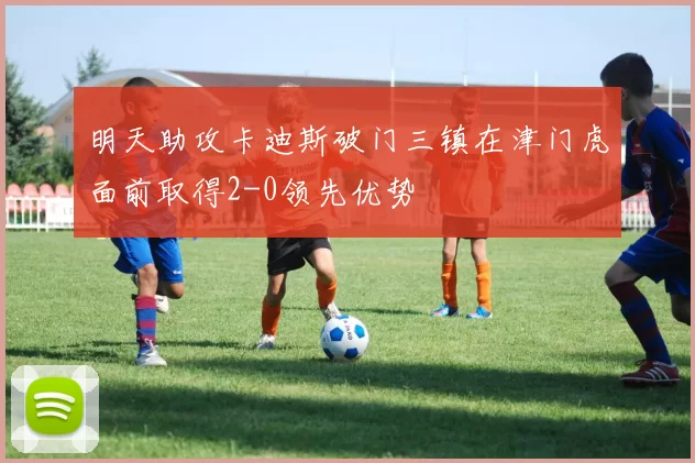 明天助攻卡迪斯破门三镇在津门虎面前取得2-0领先优势