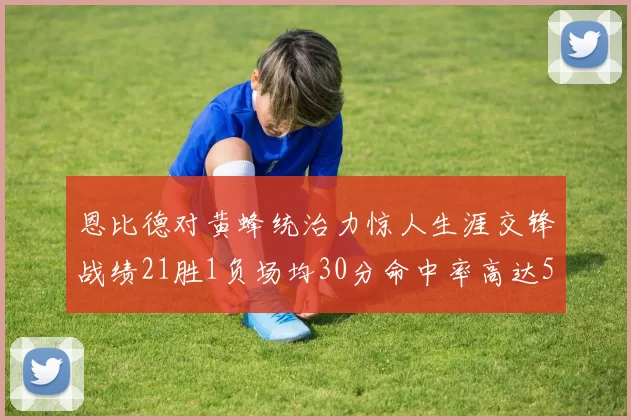 恩比德对黄蜂统治力惊人生涯交锋战绩21胜1负场均30分命中率高达57