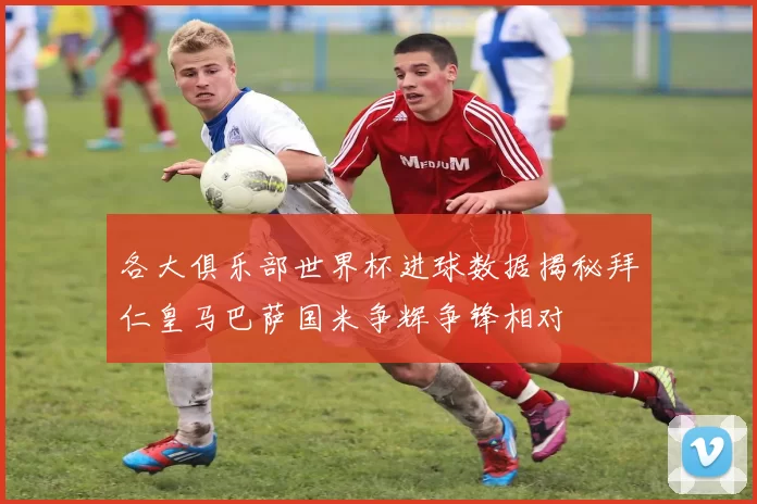 各大俱乐部世界杯进球数据揭秘拜仁皇马巴萨国米争辉争锋相对