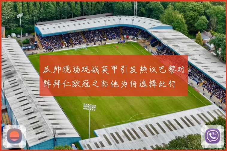 瓜帅现场观战英甲引发热议巴黎对阵拜仁欧冠之际他为何选择此行