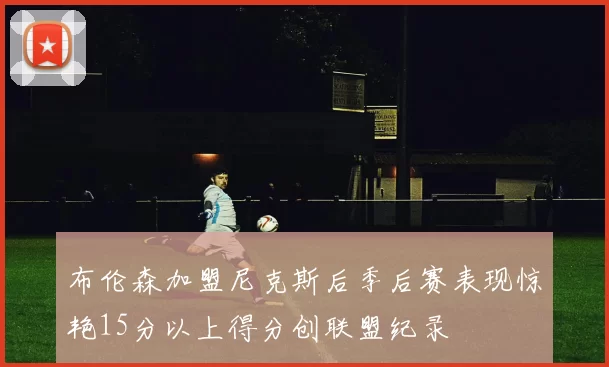 布伦森加盟尼克斯后季后赛表现惊艳15分以上得分创联盟纪录