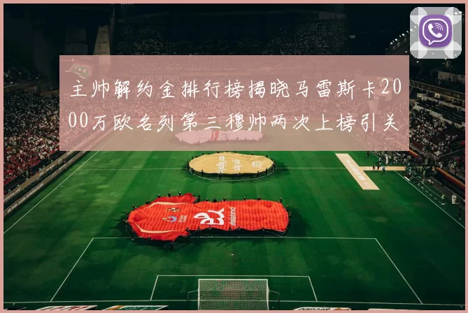 主帅解约金排行榜揭晓马雷斯卡2000万欧名列第三穆帅两次上榜引关注