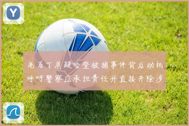 老马丁质疑哈登被捕事件背后动机呼吁警察应承担责任并直接开除涉事人员