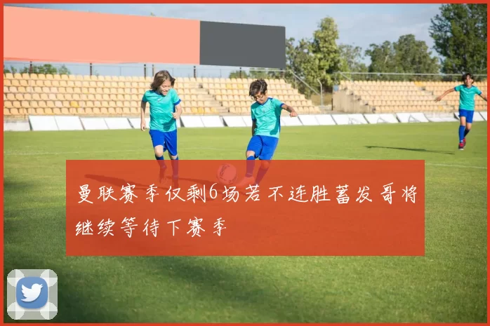 曼联赛季仅剩6场若不连胜蓄发哥将继续等待下赛季