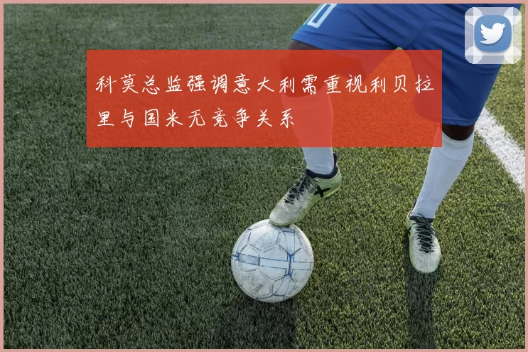 科莫总监强调意大利需重视利贝拉里与国米无竞争关系