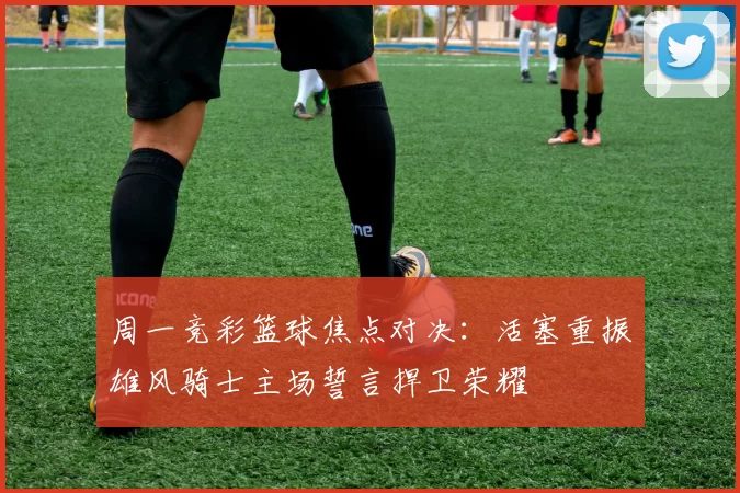 周一竞彩篮球焦点对决：活塞重振雄风骑士主场誓言捍卫荣耀