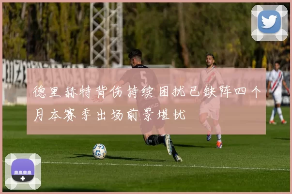德里赫特背伤持续困扰已缺阵四个月本赛季出场前景堪忧
