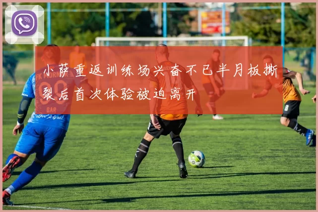 小萨重返训练场兴奋不已半月板撕裂后首次体验被迫离开