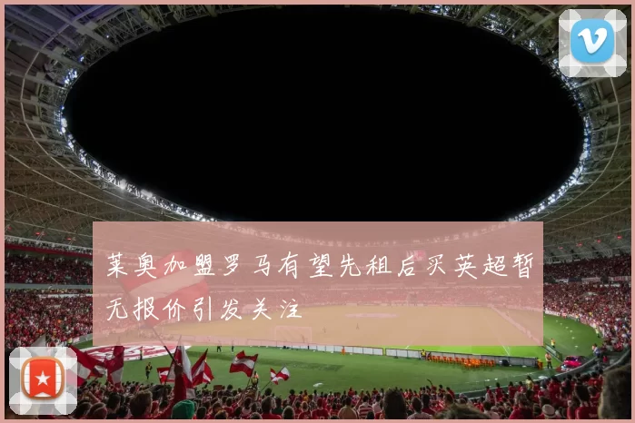 莱奥加盟罗马有望先租后买英超暂无报价引发关注