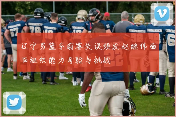 辽宁男篮季前赛失误频发赵继伟面临组织能力考验与挑战