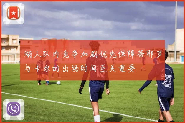 湖人队内竞争加剧优先保障蒂耶罗与卡尔的出场时间至关重要